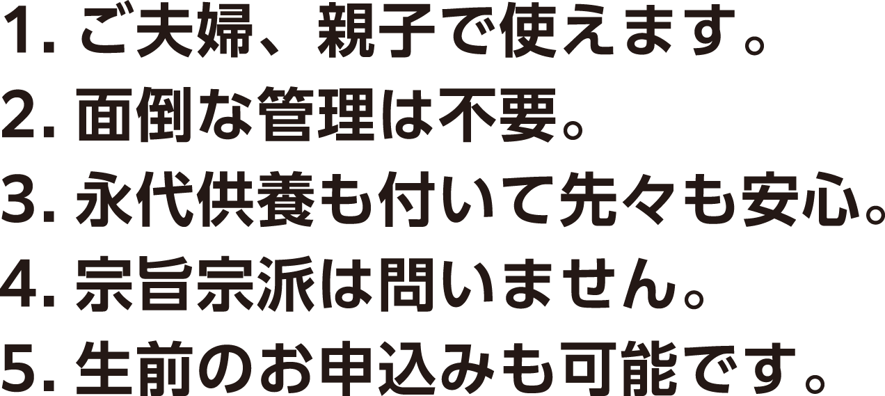 1.ご夫婦、親子で使えます。 2.面倒な管理は不要。 3.永代供養も付いて先々も安心。 4.骨壺のままで納められます。 5.宗旨・宗派は問いません。