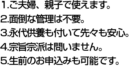 1.ご夫婦、親子で使えます。 2.面倒な管理は不要。 3.永代供養も付いて先々も安心。 4.宗旨・宗派は問いません。 5.生前のお申し込みも可能です。
